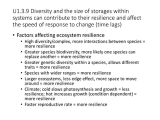 U1.3.9 Diversity and the size of storages within
systems can contribute to their resilience and affect
the speed of response to change (time lags)
• Factors affecting ecosystem resilience
• High diversity/complex, more interactions between species =
more resilience
• Greater species biodiversity, more likely one species can
replace another = more resilience
• Greater genetic diversity within a species, allows different
traits = more resilience
• Species with wider ranges = more resilience
• Larger ecosystems, less edge effect, more space to move
around = more resilience
• Climate; cold slows photosynthesis and growth = less
resilience; hot increases growth (condition dependent) =
more resilience
• Faster reproductive rate = more resilience
 