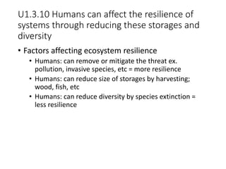 U1.3.10 Humans can affect the resilience of
systems through reducing these storages and
diversity
• Factors affecting ecosystem resilience
• Humans: can remove or mitigate the threat ex.
pollution, invasive species, etc = more resilience
• Humans: can reduce size of storages by harvesting;
wood, fish, etc
• Humans: can reduce diversity by species extinction =
less resilience
 