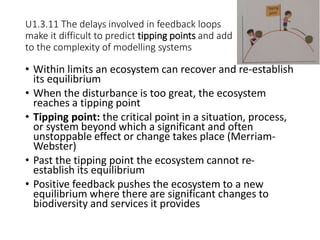 U1.3.11 The delays involved in feedback loops
make it difficult to predict tipping points and add
to the complexity of modelling systems
• Within limits an ecosystem can recover and re-establish
its equilibrium
• When the disturbance is too great, the ecosystem
reaches a tipping point
• Tipping point: the critical point in a situation, process,
or system beyond which a significant and often
unstoppable effect or change takes place (Merriam-
Webster)
• Past the tipping point the ecosystem cannot re-
establish its equilibrium
• Positive feedback pushes the ecosystem to a new
equilibrium where there are significant changes to
biodiversity and services it provides
 