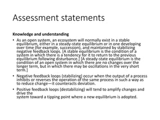 Assessment statements
Knowledge and understanding
• As an open system, an ecosystem will normally exist in a stable
equilibrium, either in a steady-state equilibrium or in one developing
over time (for example, succession), and maintained by stabilizing
negative feedback loops. [A stable equilibrium is the condition of a
system in which there is a tendency for it to return to the previous
equilibrium following disturbance.] [A steady-state equilibrium is the
condition of an open system in which there are no changes over the
longer term, but in which there may be oscillations in the very short
term.]
• Negative feedback loops (stabilizing) occur when the output of a process
inhibits or reverses the operation of the same process in such a way as
to reduce change—it counteracts deviation.
• Positive feedback loops (destabilizing) will tend to amplify changes and
drive the
system toward a tipping point where a new equilibrium is adopted.
 