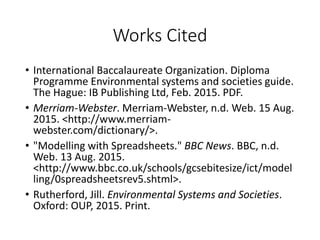 Works Cited
• International Baccalaureate Organization. Diploma
Programme Environmental systems and societies guide.
The Hague: IB Publishing Ltd, Feb. 2015. PDF.
• Merriam-Webster. Merriam-Webster, n.d. Web. 15 Aug.
2015. <http://www.merriam-
webster.com/dictionary/>.
• "Modelling with Spreadsheets." BBC News. BBC, n.d.
Web. 13 Aug. 2015.
<http://www.bbc.co.uk/schools/gcsebitesize/ict/model
ling/0spreadsheetsrev5.shtml>.
• Rutherford, Jill. Environmental Systems and Societies.
Oxford: OUP, 2015. Print.
 