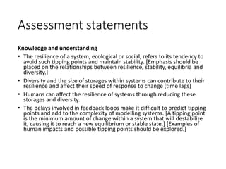 Assessment statements
Knowledge and understanding
• The resilience of a system, ecological or social, refers to its tendency to
avoid such tipping points and maintain stability. [Emphasis should be
placed on the relationships between resilience, stability, equilibria and
diversity.]
• Diversity and the size of storages within systems can contribute to their
resilience and affect their speed of response to change (time lags)
• Humans can affect the resilience of systems through reducing these
storages and diversity.
• The delays involved in feedback loops make it difficult to predict tipping
points and add to the complexity of modelling systems. [A tipping point
is the minimum amount of change within a system that will destabilize
it, causing it to reach a new equilibrium or stable state.] [Examples of
human impacts and possible tipping points should be explored.]
 