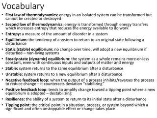 Vocabulary
• First law of thermodynamics: energy in an isolated system can be transformed but
cannot be created or destroyed
• Second law of thermodynamics: energy is transformed through energy transfers
which increases entropy that reduces the energy available to do work
• Entropy: a measure of the amount of disorder in a system
• Equilibrium: the tendency of a system to return to an original state following a
disturbance
• Static (stable) equilibrium: no change over time; will adopt a new equilibrium if
disturbed – non-living systems
• Steady-state (dynamic) equilibrium: the system as a whole remains more-or-less
constant, even with continuous inputs and outputs of matter and energy
• Stable: system returns to the same equilibrium after a disturbance
• Unstable: system returns to a new equilibrium after a disturbance
• Negative feedback loop: when the output of a process inhibits/reverses the process
to reduce change – it counteracts deviation “stabilizing”
• Positive feedback loop: tends to amplify change toward a tipping point where a new
equilibrium is adopted – destabilizing
• Resilience: the ability of a system to return to its initial state after a disturbance
• Tipping point: the critical point in a situation, process, or system beyond which a
significant and often unstoppable effect or change takes place
 