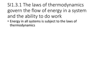 SI1.3.1 The laws of thermodynamics
govern the flow of energy in a system
and the ability to do work
• Energy in all systems is subject to the laws of
thermodynamics
 