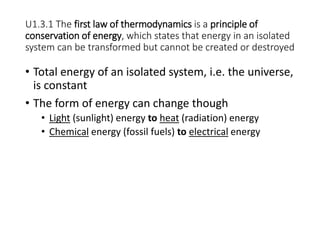 U1.3.1 The first law of thermodynamics is a principle of
conservation of energy, which states that energy in an isolated
system can be transformed but cannot be created or destroyed
• Total energy of an isolated system, i.e. the universe,
is constant
• The form of energy can change though
• Light (sunlight) energy to heat (radiation) energy
• Chemical energy (fossil fuels) to electrical energy
 