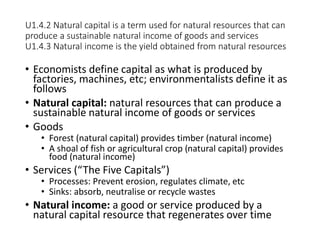 U1.4.2 Natural capital is a term used for natural resources that can
produce a sustainable natural income of goods and services
U1.4.3 Natural income is the yield obtained from natural resources
• Economists define capital as what is produced by
factories, machines, etc; environmentalists define it as
follows
• Natural capital: natural resources that can produce a
sustainable natural income of goods or services
• Goods
• Forest (natural capital) provides timber (natural income)
• A shoal of fish or agricultural crop (natural capital) provides
food (natural income)
• Services (“The Five Capitals”)
• Processes: Prevent erosion, regulates climate, etc
• Sinks: absorb, neutralise or recycle wastes
• Natural income: a good or service produced by a
natural capital resource that regenerates over time
 