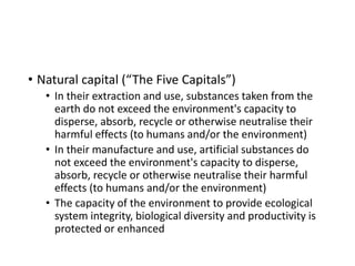 • Natural capital (“The Five Capitals”)
• In their extraction and use, substances taken from the
earth do not exceed the environment's capacity to
disperse, absorb, recycle or otherwise neutralise their
harmful effects (to humans and/or the environment)
• In their manufacture and use, artificial substances do
not exceed the environment's capacity to disperse,
absorb, recycle or otherwise neutralise their harmful
effects (to humans and/or the environment)
• The capacity of the environment to provide ecological
system integrity, biological diversity and productivity is
protected or enhanced
 