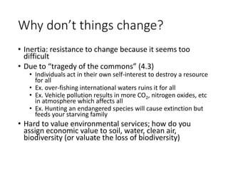 Why don’t things change?
• Inertia: resistance to change because it seems too
difficult
• Due to “tragedy of the commons” (4.3)
• Individuals act in their own self-interest to destroy a resource
for all
• Ex. over-fishing international waters ruins it for all
• Ex. Vehicle pollution results in more CO2, nitrogen oxides, etc
in atmosphere which affects all
• Ex. Hunting an endangered species will cause extinction but
feeds your starving family
• Hard to value environmental services; how do you
assign economic value to soil, water, clean air,
biodiversity (or valuate the loss of biodiversity)
 