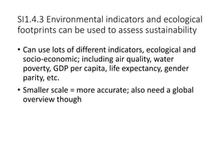 SI1.4.3 Environmental indicators and ecological
footprints can be used to assess sustainability
• Can use lots of different indicators, ecological and
socio-economic; including air quality, water
poverty, GDP per capita, life expectancy, gender
parity, etc.
• Smaller scale = more accurate; also need a global
overview though
 