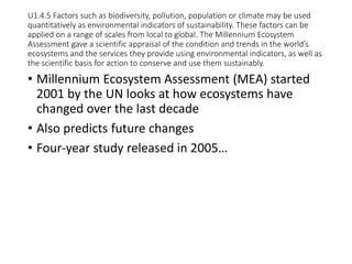 U1.4.5 Factors such as biodiversity, pollution, population or climate may be used
quantitatively as environmental indicators of sustainability. These factors can be
applied on a range of scales from local to global. The Millennium Ecosystem
Assessment gave a scientific appraisal of the condition and trends in the world’s
ecosystems and the services they provide using environmental indicators, as well as
the scientific basis for action to conserve and use them sustainably.
• Millennium Ecosystem Assessment (MEA) started
2001 by the UN looks at how ecosystems have
changed over the last decade
• Also predicts future changes
• Four-year study released in 2005…
 
