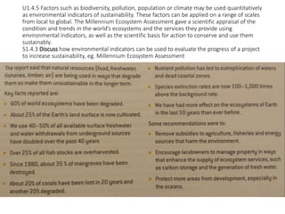 U1.4.5 Factors such as biodiversity, pollution, population or climate may be used quantitatively
as environmental indicators of sustainability. These factors can be applied on a range of scales
from local to global. The Millennium Ecosystem Assessment gave a scientific appraisal of the
condition and trends in the world’s ecosystems and the services they provide using
environmental indicators, as well as the scientific basis for action to conserve and use them
sustainably.
S1.4.3 Discuss how environmental indicators can be used to evaluate the progress of a project
to increase sustainability, eg. Millennium Ecosystem Assessment
 