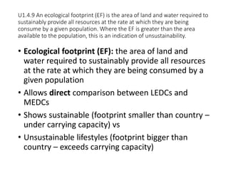 U1.4.9 An ecological footprint (EF) is the area of land and water required to
sustainably provide all resources at the rate at which they are being
consume by a given population. Where the EF is greater than the area
available to the population, this is an indication of unsustainability.
• Ecological footprint (EF): the area of land and
water required to sustainably provide all resources
at the rate at which they are being consumed by a
given population
• Allows direct comparison between LEDCs and
MEDCs
• Shows sustainable (footprint smaller than country –
under carrying capacity) vs
• Unsustainable lifestyles (footprint bigger than
country – exceeds carrying capacity)
 