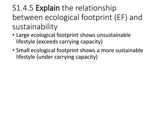 S1.4.5 Explain the relationship
between ecological footprint (EF) and
sustainability
• Large ecological footprint shows unsustainable
lifestyle (exceeds carrying capacity)
• Small ecological footprint shows a more sustainable
lifestyle (under carrying capacity)
 