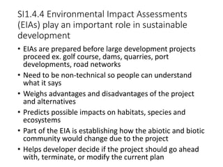 SI1.4.4 Environmental Impact Assessments
(EIAs) play an important role in sustainable
development
• EIAs are prepared before large development projects
proceed ex. golf course, dams, quarries, port
developments, road networks
• Need to be non-technical so people can understand
what it says
• Weighs advantages and disadvantages of the project
and alternatives
• Predicts possible impacts on habitats, species and
ecosystems
• Part of the EIA is establishing how the abiotic and biotic
community would change due to the project
• Helps developer decide if the project should go ahead
with, terminate, or modify the current plan
 