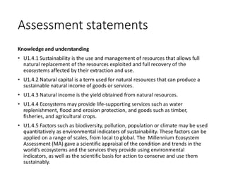 Assessment statements
Knowledge and understanding
• U1.4.1 Sustainability is the use and management of resources that allows full
natural replacement of the resources exploited and full recovery of the
ecosystems affected by their extraction and use.
• U1.4.2 Natural capital is a term used for natural resources that can produce a
sustainable natural income of goods or services.
• U1.4.3 Natural income is the yield obtained from natural resources.
• U1.4.4 Ecosystems may provide life-supporting services such as water
replenishment, flood and erosion protection, and goods such as timber,
fisheries, and agricultural crops.
• U1.4.5 Factors such as biodiversity, pollution, population or climate may be used
quantitatively as environmental indicators of sustainability. These factors can be
applied on a range of scales, from local to global. The Millennium Ecosystem
Assessment (MA) gave a scientific appraisal of the condition and trends in the
world’s ecosystems and the services they provide using environmental
indicators, as well as the scientific basis for action to conserve and use them
sustainably.
 