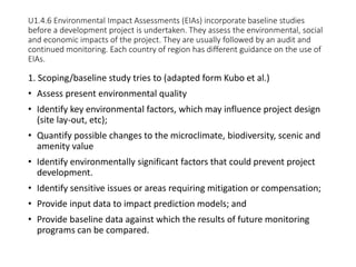 U1.4.6 Environmental Impact Assessments (EIAs) incorporate baseline studies
before a development project is undertaken. They assess the environmental, social
and economic impacts of the project. They are usually followed by an audit and
continued monitoring. Each country of region has different guidance on the use of
EIAs.
1. Scoping/baseline study tries to (adapted form Kubo et al.)
• Assess present environmental quality
• Identify key environmental factors, which may influence project design
(site lay-out, etc);
• Quantify possible changes to the microclimate, biodiversity, scenic and
amenity value
• Identify environmentally significant factors that could prevent project
development.
• Identify sensitive issues or areas requiring mitigation or compensation;
• Provide input data to impact prediction models; and
• Provide baseline data against which the results of future monitoring
programs can be compared.
 