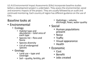 U1.4.6 Environmental Impact Assessments (EIAs) incorporate baseline studies
before a development project is undertaken. They assess the environmental, social
and economic impacts of the project. They are usually followed by an audit and
continued monitoring. Each country of region has different guidance on the use of
EIAs.
Baseline looks at
• Environmental
• Ecology
• Habitat type and
abundance – total area of
each type
• Species list – flora and
fauna
• Species diversity
• List of endangered
species
• Geology
• Land use – type and
coverage
• Soil – quality, fertility, pH
• Hydrology – volume,
discharge, flows, water quality
• Social
• Human populations
present
• Noise
• Traffic
• Visual appearance
• Health
• Economic
• Cost
• Benefit
• Jobs created
 