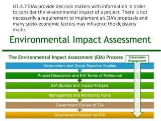 U1.4.7 EIAs provide decision makers with information in order
to consider the environmental impact of a project. There is not
necessarily a requirement to implement an EIA’s proposals and
many socio-economic factors may influence the decisions
made.
 