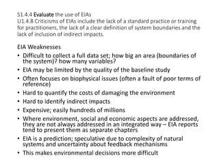 S1.4.4 Evaluate the use of EIAs
U1.4.8 Criticisms of EIAs include the lack of a standard practice or training
for practitioners, the lack of a clear definition of system boundaries and the
lack of inclusion of indirect impacts.
EIA Weaknesses
• Difficult to collect a full data set; how big an area (boundaries of
the system)? how many variables?
• EIA may be limited by the quality of the baseline study
• Often focuses on biophysical issues (often a fault of poor terms of
reference)
• Hard to quantify the costs of damaging the environment
• Hard to identify indirect impacts
• Expensive; easily hundreds of millions
• Where environment, social and economic aspects are addressed,
they are not always addressed in an integrated way – EIA reports
tend to present them as separate chapters
• EIA is a prediction; speculative due to complexity of natural
systems and uncertainty about feedback mechanisms
• This makes environmental decisions more difficult
 
