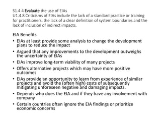 S1.4.4 Evaluate the use of EIAs
U1.4.8 Criticisms of EIAs include the lack of a standard practice or training
for practitioners, the lack of a clear definition of system boundaries and the
lack of inclusion of indirect impacts.
EIA Benefits
• EIAs at least provide some analysis to change the development
plans to reduce the impact
• Argued that any improvements to the development outweighs
the uncertainty of EIAs
• EIAs improve long-term viability of many projects
• Offers alternative projects which may have more positive
outcomes
• EIAs provide an opportunity to learn from experience of similar
projects and avoid the (often high) costs of subsequently
mitigating unforeseen negative and damaging impacts.
• Depends who does the EIA and if they have any involvement with
company
• Certain countries often ignore the EIA findings or prioritize
economic concerns
 