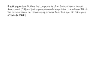 Practice question: Outline the components of an Environmental Impact
Assessment (EIA) and justify your personal viewpoint on the value of EIAs in
the environmental decision making process. Refer to a specific EIA in your
answer. (7 marks)
 