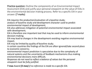 Practice question: Outline the components of an Environmental Impact
Assessment (EIA) and justify your personal viewpoint on the value of EIAs in
the environmental decision making process. Refer to a specific EIA in your
answer. (7 marks)
EIA requires the production/evaluation of a baseline study;
analysis of baseline study and development character used to predict
environmental impact of development;
EIA also addresses mitigation of potential environmental impact associated
with development;
EIA is therefore one important tool that may be used to inform environmental
decision-making;
EIA may lead to changes in the development-avoiding negative environmental
impact;
EIA may be limited by quality of baseline study;
in certain countries the findings of the EIA are often ignored/take second place
to economic concerns;
environmental impact prediction is speculative due to the complexity of
natural systems and the uncertainty of feedback mechanisms thus making
environmental decisions more difficult;
Responses do not need to reflect a balance of values but the personal
viewpoint must be fully justified.
7 max Award [5 max] if no reference is made to a specific EIA.
 