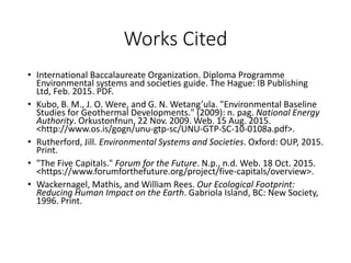 Works Cited
• International Baccalaureate Organization. Diploma Programme
Environmental systems and societies guide. The Hague: IB Publishing
Ltd, Feb. 2015. PDF.
• Kubo, B. M., J. O. Were, and G. N. Wetang’ula. "Environmental Baseline
Studies for Geothermal Developments." (2009): n. pag. National Energy
Authority. Orkustonfnun, 22 Nov. 2009. Web. 15 Aug. 2015.
<http://www.os.is/gogn/unu-gtp-sc/UNU-GTP-SC-10-0108a.pdf>.
• Rutherford, Jill. Environmental Systems and Societies. Oxford: OUP, 2015.
Print.
• "The Five Capitals." Forum for the Future. N.p., n.d. Web. 18 Oct. 2015.
<https://www.forumforthefuture.org/project/five-capitals/overview>.
• Wackernagel, Mathis, and William Rees. Our Ecological Footprint:
Reducing Human Impact on the Earth. Gabriola Island, BC: New Society,
1996. Print.
 