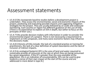 Assessment statements
• U1.4.6 EIAs incorporate baseline studies before a development project is
undertaken. They assess the environmental, social and economic impacts of the
project, predicting and evaluating possible impacts and suggesting mitigation
strategies for the project. They are usually followed by an audit and continued
monitoring. Each country or region has different guidance on the use of EIAs.
[There is no expectation to explore an EIA in depth, but rather to focus on the
principles of their use.]
• U1.4.7 EIAs provide decision-makers with information in order to consider the
environmental impact of a project. There is not necessarily a requirement to
implement an EIA’s proposals, and many socio-economic factors may influence
the decisions made.
• U1.4.8 Criticisms of EIAs include: the lack of a standard practice or training for
practitioners, the lack of a clear definition of system boundaries and the lack of
inclusion of indirect impacts.
• U1.4.9 An ecological footprint (EF) is the area of land and water required to
sustainably provide all resources at the rate at which they are being consumed
by a given population. If the EF is greater than the area available to the
population, this is an indication of unsustainability. [EFs can be used to give
students a sense of their own impact at the start of the course and are
addressed in more detail in topic 8.]
 