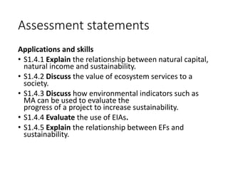 Assessment statements
Applications and skills
• S1.4.1 Explain the relationship between natural capital,
natural income and sustainability.
• S1.4.2 Discuss the value of ecosystem services to a
society.
• S1.4.3 Discuss how environmental indicators such as
MA can be used to evaluate the
progress of a project to increase sustainability.
• S1.4.4 Evaluate the use of EIAs.
• S1.4.5 Explain the relationship between EFs and
sustainability.
 