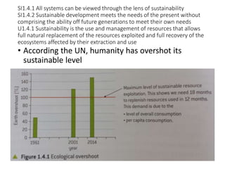 SI1.4.1 All systems can be viewed through the lens of sustainability
SI1.4.2 Sustainable development meets the needs of the present without
comprising the ability off future generations to meet their own needs
U1.4.1 Sustainability is the use and management of resources that allows
full natural replacement of the resources exploited and full recovery of the
ecosystems affected by their extraction and use
• According the UN, humanity has overshot its
sustainable level
 