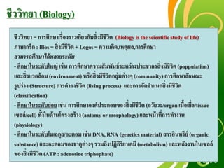 Free Powerpoint Templates
Page 3
ชีววิทยา (Biology)
ชีววิทยา = การศึกษาเรื่องราวเกี่ยวกับสิ่งมีชีวิต (Biology is the scientificstudy of life)
ภาษากรีก : Bios = สิ่งมีชีวิต + Logos = ความคิด,เหตุผล,การศึกษา
สามารถศึกษาได้หลายระดับ
- ศึกษาในระดับใหญ่ เช่น การศึกษาความสัมพันธ์ระหว่างประชากรสิ่งมีชีวิต (poppulation)
และสิ่งแวดล้อม (environment) หรือสิ่งมีชีวิตกลุ่มต่างๆ (community) การศึกษาลักษณะ
รูปร่าง (Structure) การดารงชีวิต (living process) และการจัดจาแนกสิ่งมีชีวิต
(classification)
- ศึกษาในระดับย่อย เช่น การศึกษาองค์ประกอบของสิ่งมีชีวิต (อวัยวะ/organ เนื้อเยื่อ/tissue
เซลล์/cell) ทั้งในด้านโครงสร้าง (antomy or morphology) และหน้าที่การทางาน
(physiology)
- ศึกษาในระดับโมเลกุล/อะตอม เช่น DNA, RNA (geneticsmaterial) สารอินทรีย์ (organic
substance) และอะตอมของธาตุต่างๆ รวมถึงปฏิกิริยาเคมี (metabolism) และพลังงานในเซลล์
ของสิ่งมีชีวิต (ATP : adenosine triphophate)
 