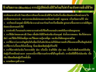 Free Powerpoint Templates
Page 39
การศึกษาทางด้านชีววิทยาเป็นการศึกษาเรื่องของสิ่งมีชีวิต จึงเป็นเรื่องที่ละเอียดอ่อนเป็นอย่างมาก ใน
การศึกษาและกระทา เพราะอาจจะผิดต่อขนบธรรมเนียมประเพณี กฎหมาย หรือจริยธรรมได้ เช่น
1. การโคลนนิ่งมนุษย์ เพื่อใช้อวัยวะบางส่วนมารักษาโรคหรือเพื่อผลิต ลูกหลานขึ้นมาเพราะอาจมีปัญหา
ต่อสถาบันครอบครัวได้
2. การทาแท้ง ในหลายประเทศสามารถทาแท้งได้แต่ในหลายประเทศก็เป็นการผิดกฎหมาย
3. การใช้สัตว์ทดลองทางชีววิทยา เพื่อสัตว์ก็มีชีวิตเช่นเดียวกับมนุษย์ ดังนั้นการทดลอง ต้องไม่ทรมาน
สัตว์ และใช้สัตว์ให้น้อยที่สุด และได้ผลความรู้มากที่สุด และต้องไม่ผิดกฎหมายด้วย
4. การใช้สารเร่งการเจริญเติบโตในพืชหรือในสัตว์อันจะก่อให้เกิดสารตกค้างได้นอกจากนี้ในปัจจุบันยังมี
การใช้สารเร่งเรื้อแดงให้แก่เนื้อหมู ซึ่งจะมีผลเสียต่อผู้บริโภคได้
5. การใช้สารฟอร์มาลิน ในการแช่ผัก ปลา หรือเนื้อ ช่วยให้ผัก ปลา และ เนื้อเน่าเสียช้าลงแต่เป็นพิษ
ต่อผู้บริโภคเป็นอย่างมาก นอกจากนี้การใช้สารบอร์แรกซ์ใส่ในลูกชิ้นเด้ง การฉีดดีดีที่ให้แก่ปลาเค็ม เนื้อ
เค็ม ก็มีผลเสียต่อผู้บริโภคทั้งสิ้น
6. การผลิตอาวุธชีวภาพ
ชีวจริยธรรม (Bioethics) การปฏิบัติต่อสิ่งมีชีวิตโดยไม่ทาร้าย/อันตรายสิ่งมีชีวิต
 