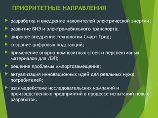ПРИОРИТЕТНЫЕ НАПРАВЛЕНИЯ
 разработка и внедрение накопителей электрической энергии;
 развитие ВИЭ и электромобильного транспорта;
 широкое внедрение технологии Смарт Грид;
 создание цифровых подстанций;
 применение опорно-композитных стоек и перспективных
материалов для ЛЭП;
 решение проблемы импортозамещения;
 актуализация инновационных идей для реальных нужд
потребителей;
 взаимодействие исследовательских компаний и
производственных предприятий в процессе испытаний новых
разработок.
 