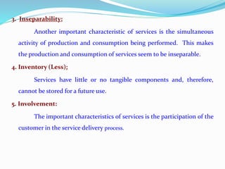 3. Inseparability:
Another important characteristic of services is the simultaneous
activity of production and consumption being performed. This makes
the production and consumption of services seem to be inseparable.
4. Inventory (Less):
Services have little or no tangible components and, therefore,
cannot be stored for a future use.
5. Involvement:
The important characteristics of services is the participation of the
customer in the service delivery process.
 