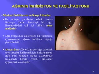  Merkezi İnhibisyon ve Karşı İritanlar:
 Bir savaşta yaralanan erlerin savaş
bitinceye kadar herhangi bir ağrı
hissetmedikleri çok iyi bilinir (stres
analjezisi)
 Ağrı bölgesinin elektriksel bir vibratörle
uyarılmasının ağrıda hafifleme yaptığı
gösterilmiştir
 Akupunktur 4000 yıldan beri ağrı önlemek
veya ortadan kaldırmak için kullanılmakta
olup bazı hallerde sadece akupunktur
kullanarak büyük cerrahi girişimler
uygulamak da olasıdır
45
 