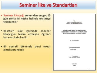 Seminer İlke ve Standartları
• Seminer kitapçığı sunumdan en geç 15
gün sonra iki nüsha halinde enstitüye
teslim edilir
• Belirtilen süre içerisinde seminer
kitapçığını teslim etmeyen öğrenci
başarısız kabul edilir
• Bir sonraki dönemde dersi tekrar
almak zorundadır
12
 