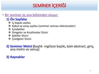 SEMİNER İÇERİĞİ
• Bir seminer üç ana bölümden oluşur:
1) Ön Sayfalar
 İç kapak sayfası
 Kabul ve onay sayfası (seminer sonrası eklenecektir)
 İçindekiler
 Simgeler ve Kısaltmalar Dizini
 Şekiller Dizini
 Çizelgeler Dizini
2) Seminer Metni (başlık -ingilizce başlık, özet-abstract, giriş,
ana metin ve sonuç)
3) Kaynaklar
13
 