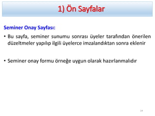 1) Ön Sayfalar
Seminer Onay Sayfası:
• Bu sayfa, seminer sunumu sonrası üyeler tarafından önerilen
düzeltmeler yapılıp ilgili üyelerce imzalandıktan sonra eklenir
• Seminer onay formu örneğe uygun olarak hazırlanmalıdır
14
 