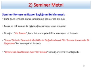 2) Seminer Metni
Seminer Konusu ve Rapor Başlığının Belirlenmesi:
• Daha önce seminer olarak sunulmamış konular ele alınmalı
• Başlık ne çok kısa ne de ilgiyi dağıtacak kadar uzun olmalıdır
• Örneğin: “Yüz Tanıma”, konu hakkında yeterli fikir vermeyen bir başlıktır
• “İnsan Yüzünün Geometrik Özelliklerini Değerlendirerek Yüz Tanıma Konusunda Bir
Uygulama“ ise karmaşık bir başlıktır
• “Geometrik Özelliklerine Göre Yüz Tanıma” konu için yeterli ve anlaşılırdır
16
 