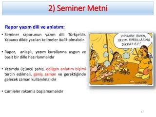 2) Seminer Metni
Rapor yazım dili ve anlatım:
• Seminer raporunun yazım dili Türkçe’dir.
Yabancı dilde yazılan kelimeler italik olmalıdır
• Rapor, anlaşılı, yazım kurallarına uygun ve
basit bir dille hazırlanmalıdır
• Yazımda üçüncü şahıs, edilgen anlatım biçimi
tercih edilmeli, geniş zaman ve gerektiğinde
gelecek zaman kullanılmalıdır
• Cümleler rakamla başlamamalıdır
17
 