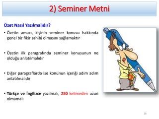 2) Seminer Metni
Özet Nasıl Yazılmalıdır?
• Özetin amacı, kişinin seminer konusu hakkında
genel bir fikir sahibi olmasını sağlamaktır
• Özetin ilk paragrafında seminer konusunun ne
olduğu anlatılmalıdır
• Diğer paragraflarda ise konunun içeriği adım adım
anlatılmalıdır
• Türkçe ve İngilizce yazılmalı, 250 kelimeden uzun
olmamalı
18
 