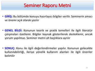 Seminer Raporu Metni
• GİRİŞ: Bu bölümde konuyu hazırlayıcı bilgiler verilir. Seminerin amacı
ve önemi açık olarak yazılır
• GENEL BİLGİ: Konunun teorik ve pratik temelleri ile ilgili literatür
çalışmaları özetlenir. Bilgiler kaynak gösterilerek desteklenir, ancak
yorum yapılmaz. Seminer metni alt başlıklara ayrılır
• SONUÇ: Konu ile ilgili değerlendirmeler yapılır. Konunun gelecekte
kullanılabilirliği, ileriye yönelik kullanım alanları ile ilgili öneriler
belirtilir
19
 