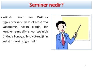 Seminer nedir?
• Yüksek Lisans ve Doktora
öğrencilerinin, bilimsel araştırma
yapabilme, hakim olduğu bir
konuyu sunabilme ve topluluk
önünde konuşabilme yeteneğinin
geliştirilmesi programıdır
2
 