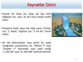 Kaynaklar Dizini
• Kaynak bir kitap ise, kitap adı baş harfi
bağlaçlar (ve, veya, ile vb.) hariç büyük harfle
yazılır
• Kitapların baskı sayısı tek tipte yazılır (Türkçe
için “2. Baskı”, İngilizce için “2 nd Ed.” tercih
edilir)
• Bir tek bölümünden veya belirli bir sayfa
aralığından yararlanılmış ise, “Bölüm 5” veya
“Chapter 5” biçiminde, veya sayfa aralığı
“s.:102-20” veya “p.:190-200” şeklinde belirtilir
22
 