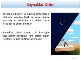 Kaynaklar Dizini
• Kaynağın editörleri ile kaynak gösterilecek
bölümün yazarları farklı ise, önce bölüm
yazarları ve bölümün adı, daha sonra
kitap adı ve editör belirtilir
• Kaynaklar dizini içinde, bir kaynağın
yazarlarının soyadları tam olarak diğer
isimlerin ise baş harfleri yazılmalıdır
23
 
