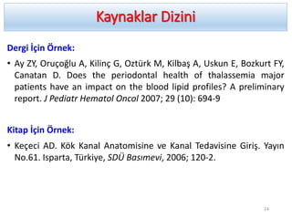 Kaynaklar Dizini
Dergi İçin Örnek:
• Ay ZY, Oruçoğlu A, Kilinç G, Oztürk M, Kilbaş A, Uskun E, Bozkurt FY,
Canatan D. Does the periodontal health of thalassemia major
patients have an impact on the blood lipid profiles? A preliminary
report. J Pediatr Hematol Oncol 2007; 29 (10): 694-9
Kitap İçin Örnek:
• Keçeci AD. Kök Kanal Anatomisine ve Kanal Tedavisine Giriş. Yayın
No.61. Isparta, Türkiye, SDÜ Basımevi, 2006; 120-2.
24
 