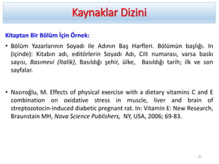 Kaynaklar Dizini
Kitaptan Bir Bölüm İçin Örnek:
• Bölüm Yazarlarının Soyadı ile Adının Baş Harfleri. Bölümün başlığı. In
(içinde): Kitabın adı, editörlerin Soyadı Adı, Cilt numarası, varsa baskı
sayısı, Basımevi (İtalik), Basıldığı şehir, ülke, Basıldığı tarih; ilk ve son
sayfalar.
• Nazıroğlu, M. Effects of physical exercise with a dietary vitamins C and E
combination on oxidative stress in muscle, liver and brain of
streptozotocin-induced diabetic pregnant rat. In: Vitamin E: New Research,
Braunstain MH, Nova Science Publishers, NY, USA, 2006; 69-83.
25
 