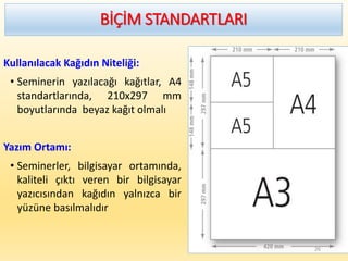BİÇİM STANDARTLARI
Kullanılacak Kağıdın Niteliği:
• Seminerin yazılacağı kağıtlar, A4
standartlarında, 210x297 mm
boyutlarında beyaz kağıt olmalı
Yazım Ortamı:
• Seminerler, bilgisayar ortamında,
kaliteli çıktı veren bir bilgisayar
yazıcısından kağıdın yalnızca bir
yüzüne basılmalıdır
26
 