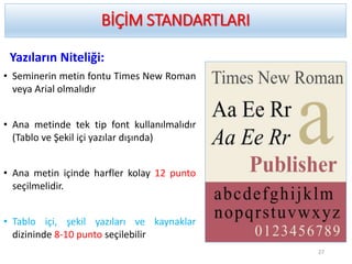BİÇİM STANDARTLARI
Yazıların Niteliği:
• Seminerin metin fontu Times New Roman
veya Arial olmalıdır
• Ana metinde tek tip font kullanılmalıdır
(Tablo ve Şekil içi yazılar dışında)
• Ana metin içinde harfler kolay 12 punto
seçilmelidir.
• Tablo içi, şekil yazıları ve kaynaklar
dizininde 8-10 punto seçilebilir
27
 