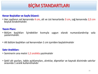 BİÇİM STANDARTLARI
Kenar Boşluklar ve Sayfa Düzeni:
• Her sayfanın sol kenarında 4 cm, alt ve üst kenarlarda 3 cm, sağ kenarında 2,5 cm
boşluk bırakılmalıdır.
Yazım Planı:
• Bölüm başlıkları İçindekiler kısmıyla uygun olarak numaralandırılıp sola
yaslanmalıdır.
• Alt bölüm başlıkları sol kenarından 1 cm içeriden başlatılmalıdır
Satır Aralıkları:
• Seminerin ana metni 1,5 aralıkla yazılmalıdır
• Şekil alt yazıları, tablo açıklamaları, alıntılar, dipnotlar ve kaynak dizininde satırlar
arasında 1 aralık kullanılmalıdır
28
 
